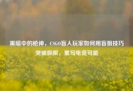 黑暗中的枪神，CSGO盲人玩家如何用盲狙技巧突破极限，重写电竞可能