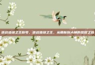 逆战猎场之王称号，逆战猎场之王，从萌新到大神的荣耀之路