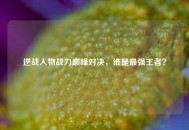逆战人物战力巅峰对决，谁是最强王者？