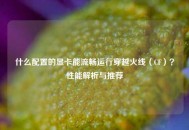什么配置的显卡能流畅运行穿越火线（CF）？性能解析与推荐