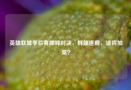 英雄联盟季后赛巅峰对决，群雄逐鹿，谁将加冕？