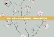 DNF男魔法师技能深度解析，掌握战斗的艺术