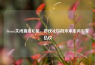 Steam关闭直播功能，游戏社区的未来走向引发热议