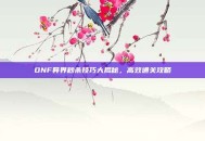 DNF异界秒杀技巧大揭秘，高效通关攻略