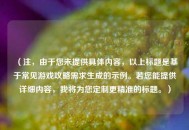 （注，由于您未提供具体内容，以上标题是基于常见游戏攻略需求生成的示例。若您能提供详细内容，我将为您定制更精准的标题。）