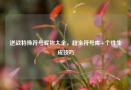 逆战特殊符号昵称大全，超全符号库+个性生成技巧