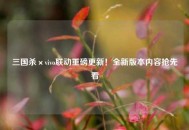 三国杀×vivo联动重磅更新！全新版本内容抢先看