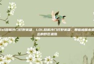 lol目前冷门打野英雄，LOL目前冷门打野英雄，那些被版本遗忘的野区遗珠