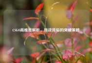 CSGO高难度解析，挑战背后的突破策略