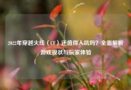 2022年穿越火线（CF）还值得入坑吗？全面解析游戏现状与玩家体验