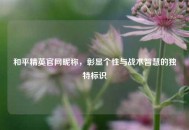 和平精英官网昵称，彰显个性与战术智慧的独特标识