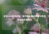 优化CSGO音频设置，提升团队通话质量与竞技表现的关键技巧