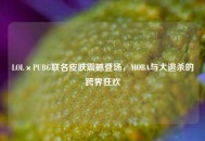 LOL×PUBG联名皮肤震撼登场，MOBA与大逃杀的跨界狂欢