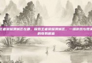 王者荣耀渭城区在哪，探索王者荣耀渭城区，一场游戏与现实的奇妙邂逅