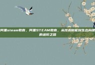 阿里steam教育，阿里STEAM教育，从技术赋能到生态构建的进阶之路