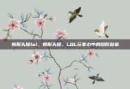 韩服头像lol，韩服头像，LOL玩家心中的隐形勋章
