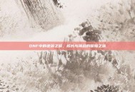 DNF中的逆袭之路，成长与挑战的冒险之旅