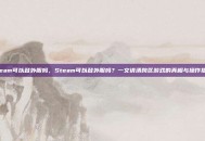 steam可以登外服吗，Steam可以登外服吗？一文讲清跨区游戏的真相与操作指南