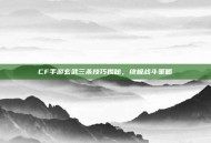 CF手游玄武三杀技巧揭秘，终极战斗策略
