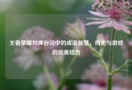 王者荣耀刘禅台词中的成语智慧，历史与游戏的完美结合