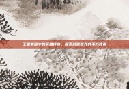 王者荣耀中的英雄传奇，探索游戏世界的不朽传说
