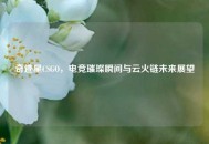 奇迹星CSGO，电竞璀璨瞬间与云火链未来展望