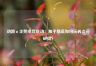 动漫×企鹅电竞联动！和平精英如何玩转次元破壁？