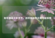 和平精英光影艺术，游戏摄影的无限可能探索