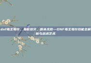 dnf毒王毒针，毒蛇獠牙，瞬杀无形—DNF毒王毒针技能全解析与战术艺术