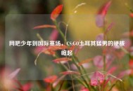 网吧少年到国际赛场，CS:GO土耳其猛男的硬核崛起