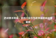逆战携手网易，游戏行业合作竞争新格局深度解析