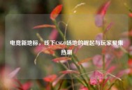 电竞新地标，线下CSGO场地的崛起与玩家聚集热潮