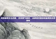 皮肤偏黄怎么改善，告别黄气困扰，从根源改善皮肤偏黄的实用指南