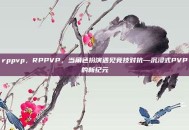 rppvp，RPPVP，当角色扮演遇见竞技对抗—沉浸式PVP的新纪元