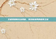 王者荣耀新玩法揭秘，竞技新境界的探索之旅