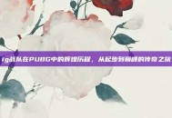 ig战队在PUBG中的辉煌历程，从起步到巅峰的传奇之旅
