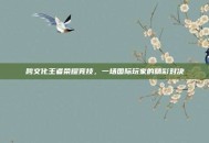 跨文化王者荣耀竞技，一场国际玩家的精彩对决