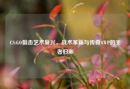 CS:GO狙击艺术复兴，战术革新与传奇AWP的王者归来