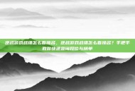 逆战游戏战绩怎么看排名，逆战游戏战绩怎么看排名？手把手教你快速查询段位与榜单
