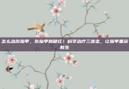 怎么治灰指甲，灰指甲别硬扛！科学治疗三步走，让指甲重获新生