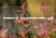 逆战幽冥古堡，巫师法杖的诅咒与终极Boss之战