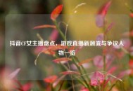 抖音CF女主播盘点，游戏直播新潮流与争议人物一览