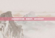 王者荣耀游戏攻略，精通技巧，提升竞技水平