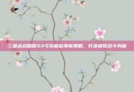 三国志战略版S3弓队崛起革新策略，打造极致战斗势能