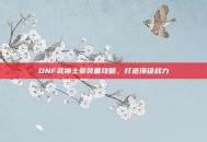 DNF武神土豪装备攻略，打造顶级战力