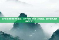 CF手游2022AK排名，CF手游2022 AK排名，谁才是真正的步枪之王？