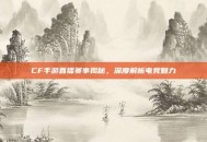 CF手游直播赛事揭秘，深度解析电竞魅力