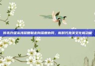 传承升级从浅层复制走向深度协同，新时代激发文化新动能