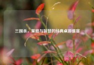 三国杀，策略与智慧的经典桌游盛宴
