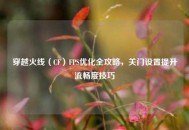 穿越火线（CF）FPS优化全攻略，关门设置提升流畅度技巧